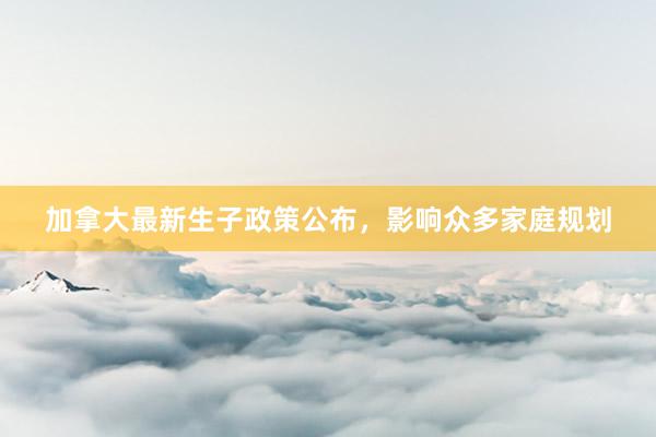 加拿大最新生子政策公布，影响众多家庭规划