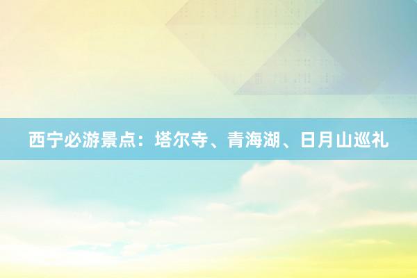 西宁必游景点：塔尔寺、青海湖、日月山巡礼