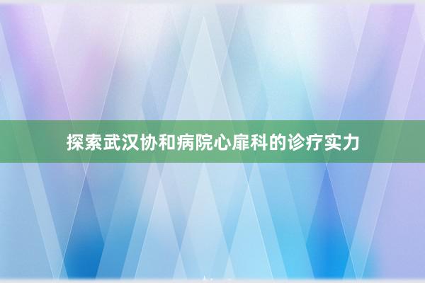 探索武汉协和病院心扉科的诊疗实力